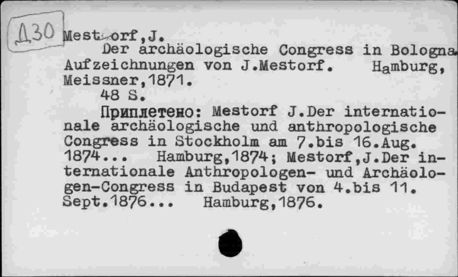 ﻿мestorf, J.
Der archäologische Congress in Bologna Aufzeichnungen von J.Mestorf. Hamburg, Meissner,1871.
48 S.
Приплетено: Mestorf J.Der internationale archäologische und anthropologische Congress in Stockholm am 7.bis 16.Aug. 1874... Hamburg,1874; Mestorf,J.Der internationale Anthropologen- und Archäolo-gen-Congress in Budapest von 4.bis 11. Sept.1876...	Hamburg,1876.